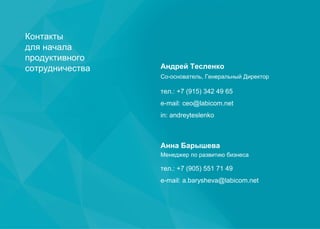 Контакты
для начала
продуктивного
сотрудничества Андрей Тесленко
Со-основатель, Генеральный Директор
тел.: +7 (915) 342 49 65
e-mail: ceo@labicom.net
in: andreyteslenko
Анна Барышева
Менеджер по развитию бизнеса
тел.: +7 (905) 551 71 49
e-mail: a.barysheva@labicom.net
 
