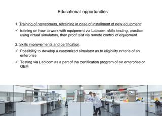 1. Training of newcomers, retraining in case of installment of new equipment:
 training on how to work with equipment via Labicom: skills testing, practice
using virtual simulators, then proof test via remote control of equipment
2. Skills improvements and certification:
 Possibility to develop a customized simulator as to eligibility criteria of an
enterprise
 Testing via Labicom as a part of the certification program of an enterprise or
OEM
Educational opportunities
 