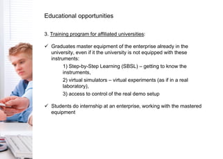 3. Training program for affiliated universities:
 Graduates master equipment of the enterprise already in the
university, even if it the university is not equipped with these
instruments:
1) Step-by-Step Learning (SBSL) – getting to know the
instruments,
2) virtual simulators – virtual experiments (as if in a real
laboratory),
3) access to control of the real demo setup
 Students do internship at an enterprise, working with the mastered
equipment
Educational opportunities
 