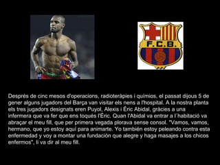 Després de cinc mesos d'operacions, radioteràpies i químios, el passat dijous 5 de gener alguns jugadors del Barça van visitar els nens a l'hospital. A la nostra planta els tres jugadors designats eren Puyol, Alexis i Éric Abidal, gràcies a una infermera que va fer que ens toqués l'Éric. Quan l'Abidal va entrar a l´habitació va abraçar el meu fill, que per primera vegada plorava sense consol. "Vamos, vamos, hermano, que yo estoy aquí para animarte. Yo también estoy peleando contra esta enfermedad y voy a montar una fundación que alegre y haga masajes a los chicos enfermos", li va dir al meu fill.  