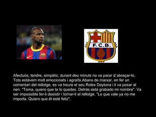 Afectuós, tendre, simpàtic, durant deu minuts no va parar d´abraçar-lo. Tots estàvem molt emocionats i agraïts.Abans de marxar, en fer un comentari del rellotge, es va treure el seu Rolex Daytona i li va posar al nen: "Toma, quiero que te lo quedes. Detrás está grabado mi nombre". Va ser impossible fer-li desistir i tornar-li el rellotge. "Lo que vale ya no me importa. Quiero que él esté feliz".  