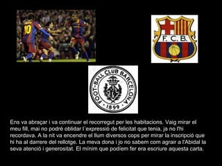 Ens va abraçar i va continuar el recorregut per les habitacions. Vaig mirar el meu fill, mai no podré oblidar l´expressió de felicitat que tenia, ja no l'hi recordava. A la nit va encendre el llum diversos cops per mirar la inscripció que hi ha al darrere del rellotge. La meva dona i jo no sabem com agrair a l'Abidal la seva atenció i generositat. El mínim que podíem fer era escriure aquesta carta.  