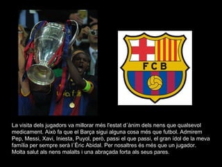 La visita dels jugadors va millorar més l'estat d´ànim dels nens que qualsevol medicament. Això fa que el Barça sigui alguna cosa més que futbol. Admirem Pep, Messi, Xavi, Iniesta, Puyol, però, passi el que passi, el gran ídol de la meva família per sempre serà l´Éric Abidal. Per nosaltres és més que un jugador. Molta salut als nens malalts i una abraçada forta als seus pares.  