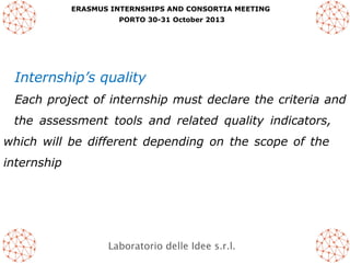 ERASMUS INTERNSHIPS AND CONSORTIA MEETING
PORTO 30-31 October 2013

Internship’s quality
Each project of internship must declare the criteria and
the assessment tools and related quality indicators,
which will be different depending on the scope of the
internship

Laboratorio delle Idee s.r.l.

 