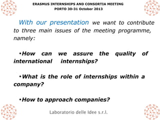 ERASMUS INTERNSHIPS AND CONSORTIA MEETING
PORTO 30-31 October 2013

With our presentation we want to contribute
to three main issues of the meeting programme,
namely:
•How can
international

we assure the
internships?

quality

of

•What is the role of internships within a
company?
•How to approach companies?
Laboratorio delle Idee s.r.l.

 