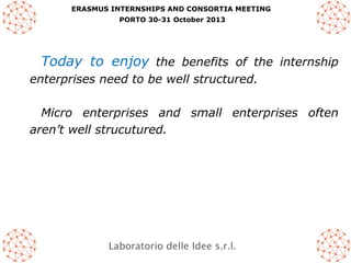 ERASMUS INTERNSHIPS AND CONSORTIA MEETING
PORTO 30-31 October 2013

Today to enjoy the benefits of the internship
enterprises need to be well structured.
Micro enterprises and small enterprises often
aren’t well strucutured.

Laboratorio delle Idee s.r.l.

 