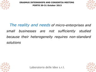 ERASMUS INTERNSHIPS AND CONSORTIA MEETING
PORTO 30-31 October 2013

The reality and needs of micro-enterprises and
small

businesses

are

not

sufficiently

studied

because their heterogeneity requires non-standard
solutions

Laboratorio delle Idee s.r.l.

 