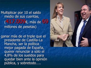 Multiplicar por 10 el saldo medio de sus cuentas, ( 417.009 €, más de   69   millones de   pesetas)  ganar más de el triple que el presidente de Castilla-La Mancha, ser la política mejor pagada de España, querer renunciar a sólo el 4,8% de los sueldos para quedar bien ante la opinión pública, y sobretodo….. 