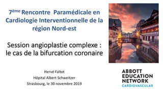 Session angioplastie complexe :
le cas de la bifurcation coronaire
Hervé Faltot
Hôpital Albert Schweitzer
Strasbourg, le 30 novembre 2019
7ème Rencontre Paramédicale en
Cardiologie Interventionnelle de la
région Nord-est
 