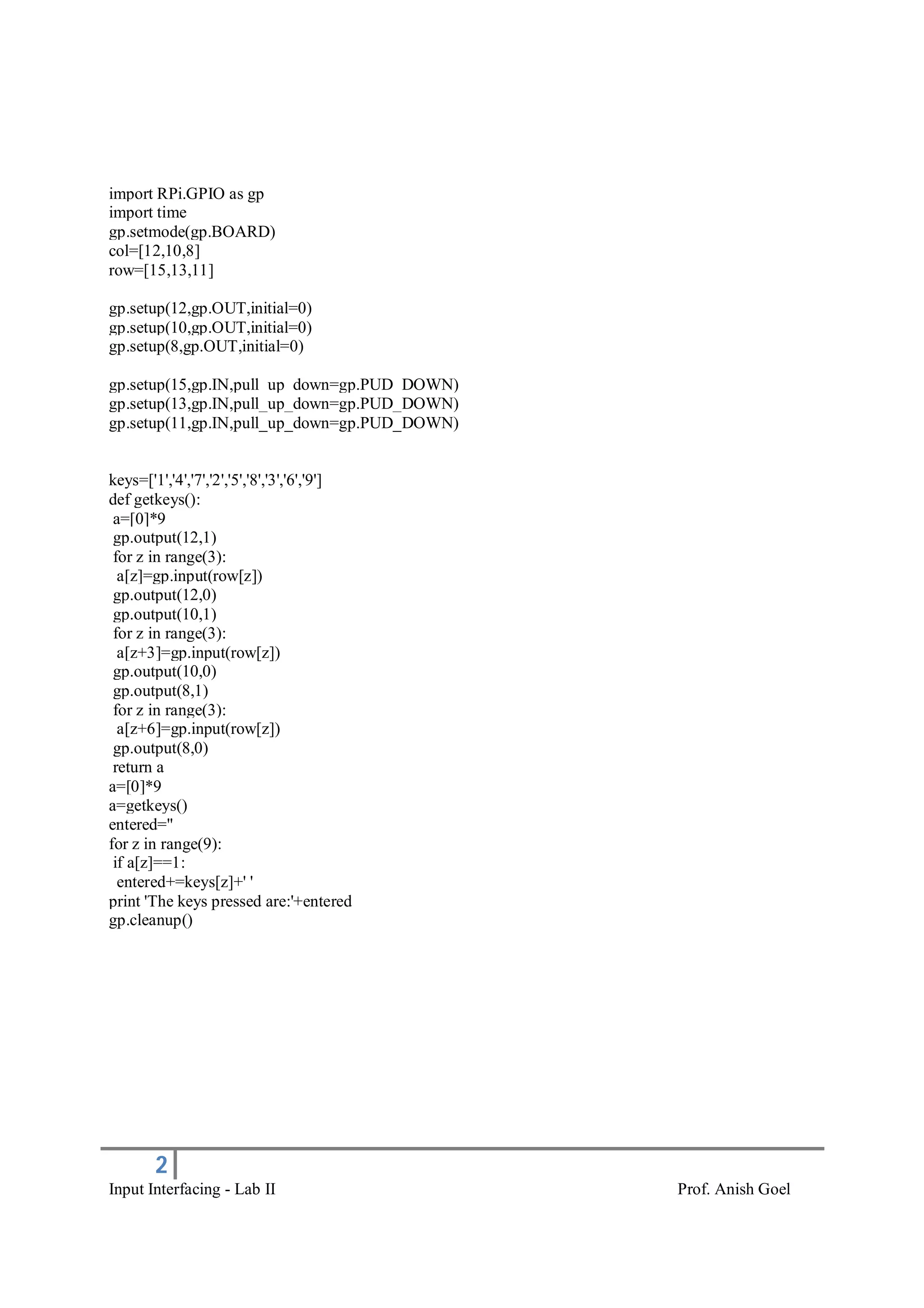 2
Input Interfacing - Lab II Prof. Anish Goel
import RPi.GPIO as gp
import time
gp.setmode(gp.BOARD)
col=[12,10,8]
row=[15,13,11]
gp.setup(12,gp.OUT,initial=0)
gp.setup(10,gp.OUT,initial=0)
gp.setup(8,gp.OUT,initial=0)
gp.setup(15,gp.IN,pull_up_down=gp.PUD_DOWN)
gp.setup(13,gp.IN,pull_up_down=gp.PUD_DOWN)
gp.setup(11,gp.IN,pull_up_down=gp.PUD_DOWN)
keys=['1','4','7','2','5','8','3','6','9']
def getkeys():
a=[0]*9
gp.output(12,1)
for z in range(3):
a[z]=gp.input(row[z])
gp.output(12,0)
gp.output(10,1)
for z in range(3):
a[z+3]=gp.input(row[z])
gp.output(10,0)
gp.output(8,1)
for z in range(3):
a[z+6]=gp.input(row[z])
gp.output(8,0)
return a
a=[0]*9
a=getkeys()
entered=''
for z in range(9):
if a[z]==1:
entered+=keys[z]+' '
print 'The keys pressed are:'+entered
gp.cleanup()
 