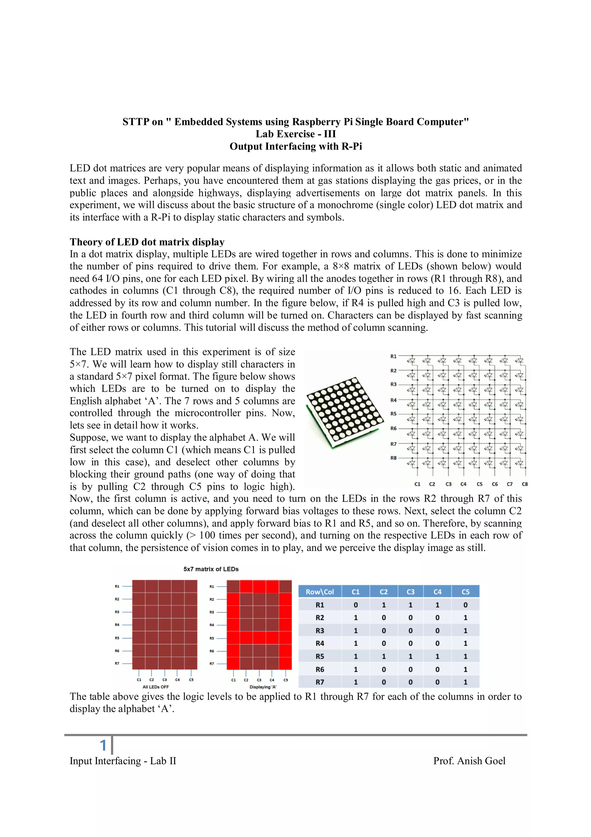 1
Input Interfacing - Lab II Prof. Anish Goel
STTP on " Embedded Systems using Raspberry Pi Single Board Computer"
Lab Exercise - III
Output Interfacing with R-Pi
LED dot matrices are very popular means of displaying information as it allows both static and animated
text and images. Perhaps, you have encountered them at gas stations displaying the gas prices, or in the
public places and alongside highways, displaying advertisements on large dot matrix panels. In this
experiment, we will discuss about the basic structure of a monochrome (single color) LED dot matrix and
its interface with a R-Pi to display static characters and symbols.
Theory of LED dot matrix display
In a dot matrix display, multiple LEDs are wired together in rows and columns. This is done to minimize
the number of pins required to drive them. For example, a 8×8 matrix of LEDs (shown below) would
need 64 I/O pins, one for each LED pixel. By wiring all the anodes together in rows (R1 through R8), and
cathodes in columns (C1 through C8), the required number of I/O pins is reduced to 16. Each LED is
addressed by its row and column number. In the figure below, if R4 is pulled high and C3 is pulled low,
the LED in fourth row and third column will be turned on. Characters can be displayed by fast scanning
of either rows or columns. This tutorial will discuss the method of column scanning.
The LED matrix used in this experiment is of size
5×7. We will learn how to display still characters in
a standard 5×7 pixel format. The figure below shows
which LEDs are to be turned on to display the
English alphabet ‘A’. The 7 rows and 5 columns are
controlled through the microcontroller pins. Now,
lets see in detail how it works.
Suppose, we want to display the alphabet A. We will
first select the column C1 (which means C1 is pulled
low in this case), and deselect other columns by
blocking their ground paths (one way of doing that
is by pulling C2 through C5 pins to logic high).
Now, the first column is active, and you need to turn on the LEDs in the rows R2 through R7 of this
column, which can be done by applying forward bias voltages to these rows. Next, select the column C2
(and deselect all other columns), and apply forward bias to R1 and R5, and so on. Therefore, by scanning
across the column quickly (> 100 times per second), and turning on the respective LEDs in each row of
that column, the persistence of vision comes in to play, and we perceive the display image as still.
The table above gives the logic levels to be applied to R1 through R7 for each of the columns in order to
display the alphabet ‘A’.
 