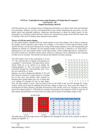 1
Input Interfacing - Lab II Prof. Anish Goel
STTP on " Embedded Systems using Raspberry Pi Single Board Computer"
Lab Exercise - III
Output Interfacing with R-Pi
LED dot matrices are very popular means of displaying information as it allows both static and animated
text and images. Perhaps, you have encountered them at gas stations displaying the gas prices, or in the
public places and alongside highways, displaying advertisements on large dot matrix panels. In this
experiment, we will discuss about the basic structure of a monochrome (single color) LED dot matrix and
its interface with a R-Pi to display static characters and symbols.
Theory of LED dot matrix display
In a dot matrix display, multiple LEDs are wired together in rows and columns. This is done to minimize
the number of pins required to drive them. For example, a 8×8 matrix of LEDs (shown below) would
need 64 I/O pins, one for each LED pixel. By wiring all the anodes together in rows (R1 through R8), and
cathodes in columns (C1 through C8), the required number of I/O pins is reduced to 16. Each LED is
addressed by its row and column number. In the figure below, if R4 is pulled high and C3 is pulled low,
the LED in fourth row and third column will be turned on. Characters can be displayed by fast scanning
of either rows or columns. This tutorial will discuss the method of column scanning.
The LED matrix used in this experiment is of size
5×7. We will learn how to display still characters in
a standard 5×7 pixel format. The figure below shows
which LEDs are to be turned on to display the
English alphabet ‘A’. The 7 rows and 5 columns are
controlled through the microcontroller pins. Now,
lets see in detail how it works.
Suppose, we want to display the alphabet A. We will
first select the column C1 (which means C1 is pulled
low in this case), and deselect other columns by
blocking their ground paths (one way of doing that
is by pulling C2 through C5 pins to logic high).
Now, the first column is active, and you need to turn on the LEDs in the rows R2 through R7 of this
column, which can be done by applying forward bias voltages to these rows. Next, select the column C2
(and deselect all other columns), and apply forward bias to R1 and R5, and so on. Therefore, by scanning
across the column quickly (> 100 times per second), and turning on the respective LEDs in each row of
that column, the persistence of vision comes in to play, and we perceive the display image as still.
The table above gives the logic levels to be applied to R1 through R7 for each of the columns in order to
display the alphabet ‘A’.
 