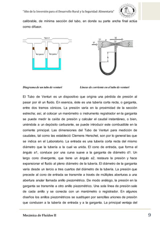 “Año de la Inversión para el Desarrollo Rural y la Seguridad Alimentaria”
Mecánica de Fluidos II 9
calibrable, de mínima sección del tubo, en donde su parte ancha final actúa
como difusor.
Diagrama de un tubo de venturi Líneas de corriente en el tubo de venturi
El Tubo de Venturi es un dispositivo que origina una pérdida de presión al
pasar por él un fluido. En esencia, éste es una tubería corta recta, o garganta,
entre dos tramos cónicos. La presión varía en la proximidad de la sección
estrecha; así, al colocar un manómetro o instrumento registrador en la garganta
se puede medir la caída de presión y calcular el caudal instantáneo, o bien,
uniéndola a un depósito carburante, se puede introducir este combustible en la
corriente principal. Las dimensiones del Tubo de Venturi para medición de
caudales, tal como las estableció Clemens Herschel, son por lo general las que
se indica en el Laboratorio. La entrada es una tubería corta recta del mismo
diámetro que la tubería a la cual va unida. El cono de entrada, que forma el
ángulo a1, conduce por una curva suave a la garganta de diámetro d1. Un
largo cono divergente, que tiene un ángulo a2, restaura la presión y hace
expansionar el fluido al pleno diámetro de la tubería. El diámetro de la garganta
varía desde un tercio a tres cuartos del diámetro de la tubería. La presión que
precede al cono de entrada se transmite a través de múltiples aberturas a una
abertura anular llamada anillo piezométrico. De modo análogo, la presión en la
garganta se transmite a otro anillo piezométrico. Una sola línea de presión sale
de cada anillo y se conecta con un manómetro o registrador. En algunos
diseños los anillos piezométricos se sustituyen por sencillas uniones de presión
que conducen a la tubería de entrada y a la garganta. La principal ventaja del
 