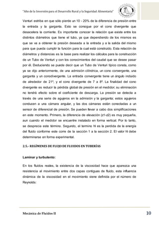 “Año de la Inversión para el Desarrollo Rural y la Seguridad Alimentaria”
Mecánica de Fluidos II 10
Venturi estriba en que sólo pierde un 10 - 20% de la diferencia de presión entre
la entrada y la garganta. Esto se consigue por el cono divergente que
desacelera la corriente. Es importante conocer la relación que existe entre los
distintos diámetros que tiene el tubo, ya que dependiendo de los mismos es
que se va a obtener la presión deseada a la entrada y a la salida del mismo
para que pueda cumplir la función para la cual está construido. Esta relación de
diámetros y distancias es la base para realizar los cálculos para la construcción
de un Tubo de Venturi y con los conocimientos del caudal que se desee pasar
por él. Deduciendo se puede decir que un Tubo de Venturi típico consta, como
ya se dijo anteriormente, de una admisión cilíndrica, un cono convergente, una
garganta y un conodivergente. La entrada convergente tiene un ángulo incluido
de alrededor de 21º, y el cono divergente de 7 a 8º. La finalidad del cono
divergente es reducir la pérdida global de presión en el medidor; su eliminación
no tendrá efecto sobre el coeficiente de descarga. La presión se detecta a
través de una serie de agujeros en la admisión y la garganta; estos agujeros
conducen a una cámara angular, y las dos cámaras están conectadas a un
sensor de diferencial de presión. Se pueden llevar a cabo dos simplificaciones
en este momento. Primero, la diferencia de elevación (z1-z2) es muy pequeña,
aun cuando el medidor se encuentre instalado en forma vertical. Por lo tanto,
se desprecia este término. Segundo, el termino hl es la perdida de la energía
del fluido conforme este corre de la sección 1 a la sección 2. El valor hl debe
determinarse en forma experimental.
2.5.- REGÍMENES DE FLUJO DE FLUIDOS EN TUBERÍAS
Laminar y turbulento:
En los fluidos reales, la existencia de la viscosidad hace que aparezca una
resistencia al movimiento entre dos capas contiguas de fluido, esta influencia
dinámica de la viscosidad en el movimiento viene definida por el número de
Reynolds:
 