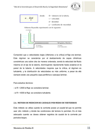 “Año de la Inversión para el Desarrollo Rural y la Seguridad Alimentaria”
Mecánica de Fluidos II 11
Comprobó que a velocidades bajas (inferiores a la crítica) el flujo era laminar.
Este régimen se caracteriza por el deslizamiento de capas cilíndricas
concéntricas una sobre otra de manera ordenada, siendo la velocidad del fluido
máxima en el eje de la tubería, disminuyendo rápidamente hasta anularse en la
pared de la tubería. A velocidades mayores que la crítica, el régimen es
turbulento, y la distribución de velocidades es más uniforme, a pesar de ello
siempre existe una pequeña capa periférica o subcapa laminar.
Para estudios técnicos:
- si R < 2000 el flujo se considera laminar.
- si R > 4000 el flujo se considera turbulento.
2.6.- METODO DE MEDICION DE CAUDALES POR MEDIO DE VERTEDEROS
Este método se utiliza cuando la corriente posee un caudal tal que no permite
usar otro método y donde las condiciones del terreno lo permitan. Es el más
adecuado cuando se desea obtener registros de caudal de la corriente por
periodos largos.
 