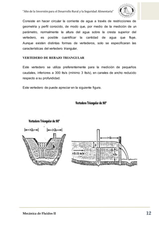 “Año de la Inversión para el Desarrollo Rural y la Seguridad Alimentaria”
Mecánica de Fluidos II 12
Consiste en hacer circular la corriente de agua a través de restricciones de
geometría y perfil conocido, de modo que, por medio de la medición de un
parámetro, normalmente la altura del agua sobre la cresta superior del
vertedero, es posible cuantificar la cantidad de agua que fluye.
Aunque existen distintas formas de vertederos, solo se especificaran las
características del vertedero triangular.
VERTEDERO DE REBAJO TRIANGULAR
Este vertedero se utiliza preferentemente para la medición de pequeños
caudales, inferiores a 300 lts/s (mínimo 3 lts/s), en canales de ancho reducido
respecto a su profundidad.
Este vertedero de puede apreciar en la siguiente figura.
-
 