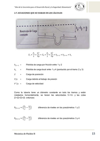 “Año de la Inversión para el Desarrollo Rural y la Seguridad Alimentaria”
Mecánica de Fluidos II 13
2.7.-ECUACIONES QUE SE USARAN EN LOS CÁLCULOS
𝑍1 +
𝑃1
𝛾
+
𝑉1
2
2𝑔
= 𝑍4 +
𝑃4
𝛾
+
𝑉4
2
2𝑔
+ ℎ 𝑓1−2 + ℎ 𝑓3−4 + ℎ 𝐿
ℎ 𝑓1−2 = Pérdida de carga por fricción entre 1 y 2
ℎ 𝐿 = Pérdida de carga local entre 1 y 4 (porducido por el tramo 2 y 3)
𝑍 = Carga de posisicón
𝑃/𝛾 = Carga debido al trabajo de presión
𝑉2
/𝛾 = Carga de velocidad
Como la tubería tiene un diámetro constante en todo los tramos y están
instalados horizontalmente, se tienen las velocidades V1=V2 y las cotas
Z1=Z2=Z3=Z4 entonces:
ℎ 𝑓1−2 = (
𝑃1
𝛾
−
𝑃2
𝛾
) diferencia de niveles en los poezómetros 1 y 2
ℎ 𝑓3−4 = (
𝑃3
𝛾
−
𝑃4
𝛾
) diferencia de niveles en los poezómetros 3 y 4
 