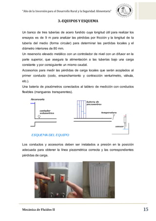 “Año de la Inversión para el Desarrollo Rural y la Seguridad Alimentaria”
Mecánica de Fluidos II 15
3.-EQUIPOS Y ESQUEMA
Un banco de tres tuberías de acero fundido cuya longitud útil para realizar los
ensayos es de 9 m para analizar las pérdidas por fricción y la longitud de la
tubería del medio (forma circular) para determinar las perdidas locales y el
diámetro interiores de 80 mm.
Un reservorio elevado metálico con un controlador de nivel con un difusor en la
parte superior, que asegura la alimentación a las tuberías bajo una carga
constante y por consiguiente un mismo caudal.
Accesorios para medir las pérdidas de carga locales que serán acoplados al
primer conducto (codo, ensanchamiento y contracción venturímetro, válvula,
etc.).
Una batería de piezómetros conectados al tablero de medición con conductos
flexibles (mangueras transparentes).
Los conductos y accesorios deben ser instalados a presión en la posición
adecuada para obtener la línea piezométrica correcta y las correspondientes
pérdidas de carga.
 