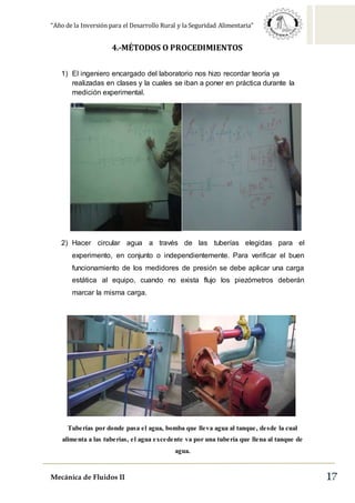 “Año de la Inversión para el Desarrollo Rural y la Seguridad Alimentaria”
Mecánica de Fluidos II 17
4.-MÉTODOS O PROCEDIMIENTOS
1) El ingeniero encargado del laboratorio nos hizo recordar teoría ya
realizadas en clases y la cuales se iban a poner en práctica durante la
medición experimental.
2) Hacer circular agua a través de las tuberías elegidas para el
experimento, en conjunto o independientemente. Para verificar el buen
funcionamiento de los medidores de presión se debe aplicar una carga
estática al equipo, cuando no exista flujo los piezómetros deberán
marcar la misma carga.
Tuberías por donde pasa el agua, bomba que lleva agua al tanque, desde la cual
alimenta a las tuberías, el agua excedente va por una tubería que llena al tanque de
agua.
 