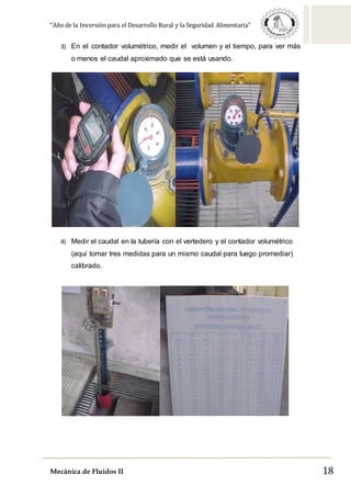 “Año de la Inversión para el Desarrollo Rural y la Seguridad Alimentaria”
Mecánica de Fluidos II 18
3) En el contador volumétrico, medir el volumen y el tiempo, para ver más
o menos el caudal aproximado que se está usando.
4) Medir el caudal en la tubería con el vertedero y el contador volumétrico
(aquí tomar tres medidas para un mismo caudal para luego promediar)
calibrado.
 