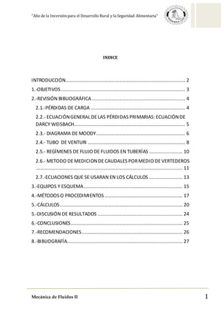 “Año de la Inversión para el Desarrollo Rural y la Seguridad Alimentaria”
Mecánica de Fluidos II 1
INDICE
INTRODUCCIÓN...................................................................................... 2
1.-OBJETIVOS ......................................................................................... 3
2.-REVISIÓN BIBLIOGRÁFICA ................................................................... 4
2.1.-PÉRDIDAS DE CARGA .................................................................... 4
2.2.- ECUACIÓNGENERAL DELAS PÉRDIDAS PRIMARIAS: ECUACIÓNDE
DARCY WEISBACH................................................................................ 5
2.3.- DIAGRAMA DE MOODY................................................................ 6
2.4.- TUBO DE VENTURI ...................................................................... 8
2.5.- REGÍMENES DE FLUJO DE FLUIDOS EN TUBERÍAS ........................ 10
2.6.- METODO DEMEDICIONDECAUDALES PORMEDIO DEVERTEDEROS
......................................................................................................... 11
2.7.-ECUACIONES QUE SE USARAN EN LOS CÁLCULOS ........................ 13
3.-EQUIPOS Y ESQUEMA....................................................................... 15
4.-MÉTODOS O PROCEDIMIENTOS........................................................ 17
5.-CÁLCULOS........................................................................................ 20
5.-DISCUSIÓN DE RESULTADOS ............................................................. 24
6.-CONCLUSIONES................................................................................ 25
7.-RECOMENDACIONES ........................................................................ 26
8.-BIBLIOGRAFÍA................................................................................... 27
 