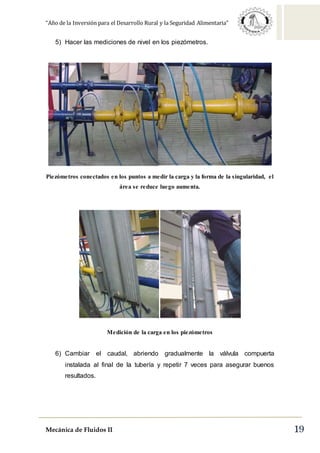 “Año de la Inversión para el Desarrollo Rural y la Seguridad Alimentaria”
Mecánica de Fluidos II 19
5) Hacer las mediciones de nivel en los piezómetros.
Piezómetros conectados en los puntos a medir la carga y la forma de la singularidad, el
área se reduce luego aumenta.
Medición de la carga en los piezómetros
6) Cambiar el caudal, abriendo gradualmente la válvula compuerta
instalada al final de la tubería y repetir 7 veces para asegurar buenos
resultados.
 