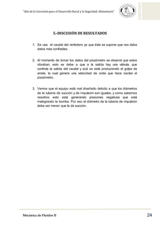 “Año de la Inversión para el Desarrollo Rural y la Seguridad Alimentaria”
Mecánica de Fluidos II 24
5.-DISCUSIÓN DE RESULTADOS
1. Se usa el caudal del vertedero ya que éste se supone que nos daba
datos más confiables.
2. Al momento de tomar los datos del piezómetro se observó que estos
vibraban, esto se debe a que a la salida hay una válvula, que
controla la salida del caudal y acá se está produciendo el golpe de
ariete, la cual genera una velocidad de onda que hace oscilar el
piezómetro.
3. Vemos que el equipo está mal diseñado debido a que los diámetros
de la tubería de succión y de impulsión son iguales, y como sabemos
nosotros esto está generando presiones negativas que está
malogrando la bomba. Por eso el diámetro de la tubería de impulsión
debe ser menor que la de succión.
 