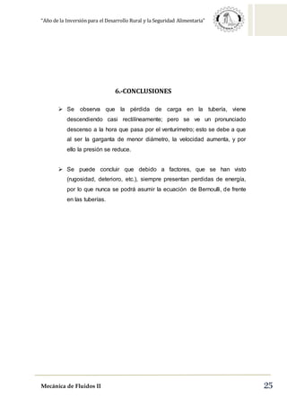 “Año de la Inversión para el Desarrollo Rural y la Seguridad Alimentaria”
Mecánica de Fluidos II 25
6.-CONCLUSIONES
 Se observa que la pérdida de carga en la tubería, viene
descendiendo casi rectilíneamente; pero se ve un pronunciado
descenso a la hora que pasa por el venturímetro; esto se debe a que
al ser la garganta de menor diámetro, la velocidad aumenta, y por
ello la presión se reduce.
 Se puede concluir que debido a factores, que se han visto
(rugosidad, deterioro, etc.), siempre presentan perdidas de energía,
por lo que nunca se podrá asumir la ecuación de Bernoulli, de frente
en las tuberías.
 
