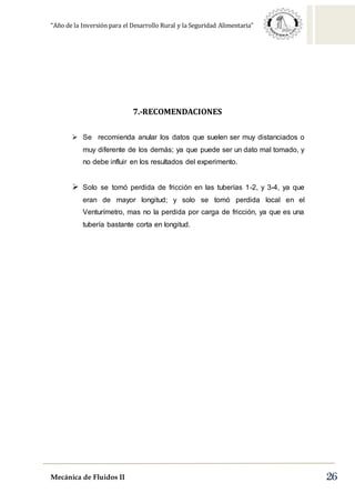 “Año de la Inversión para el Desarrollo Rural y la Seguridad Alimentaria”
Mecánica de Fluidos II 26
7.-RECOMENDACIONES
 Se recomienda anular los datos que suelen ser muy distanciados o
muy diferente de los demás; ya que puede ser un dato mal tomado, y
no debe influir en los resultados del experimento.
 Solo se tomó perdida de fricción en las tuberías 1-2, y 3-4, ya que
eran de mayor longitud; y solo se tomó perdida local en el
Venturímetro, mas no la perdida por carga de fricción, ya que es una
tubería bastante corta en longitud.
 