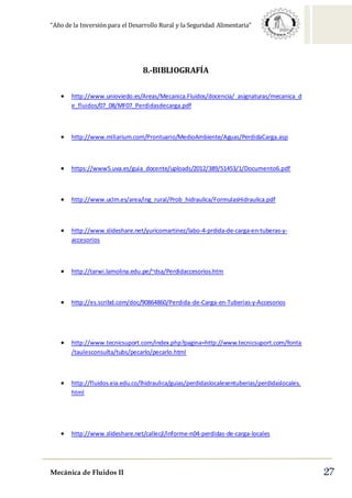“Año de la Inversión para el Desarrollo Rural y la Seguridad Alimentaria”
Mecánica de Fluidos II 27
8.-BIBLIOGRAFÍA
 http://www.unioviedo.es/Areas/Mecanica.Fluidos/docencia/_asignaturas/mecanica_d
e_fluidos/07_08/MF07_Perdidasdecarga.pdf
 http://www.miliarium.com/Prontuario/MedioAmbiente/Aguas/PerdidaCarga.asp
 https://www5.uva.es/guia_docente/uploads/2012/389/51453/1/Documento6.pdf
 http://www.uclm.es/area/ing_rural/Prob_hidraulica/FormulasHidraulica.pdf
 http://www.slideshare.net/yuricomartinez/labo-4-prdida-de-carga-en-tuberas-y-
accesorios
 http://tarwi.lamolina.edu.pe/~dsa/Perdidaccesorios.htm
 http://es.scribd.com/doc/90864860/Perdida-de-Carga-en-Tuberias-y-Accesorios
 http://www.tecnicsuport.com/index.php?pagina=http://www.tecnicsuport.com/fonta
/taulesconsulta/tubs/pecarlo/pecarlo.html
 http://fluidos.eia.edu.co/lhidraulica/guias/perdidaslocalesentuberias/perdidaslocales.
html
 http://www.slideshare.net/callecjl/informe-n04-perdidas-de-carga-locales
 