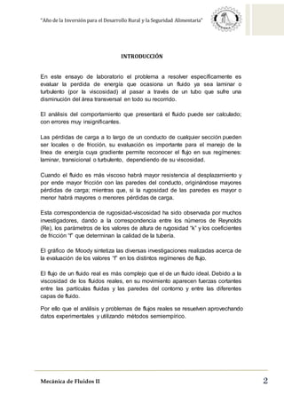 “Año de la Inversión para el Desarrollo Rural y la Seguridad Alimentaria”
Mecánica de Fluidos II 2
INTRODUCCIÓN
En este ensayo de laboratorio el problema a resolver específicamente es
evaluar la perdida de energía que ocasiona un fluido ya sea laminar o
turbulento (por la viscosidad) al pasar a través de un tubo que sufre una
disminución del área transversal en todo su recorrido.
El análisis del comportamiento que presentará el fluido puede ser calculado;
con errores muy insignificantes.
Las pérdidas de carga a lo largo de un conducto de cualquier sección pueden
ser locales o de fricción, su evaluación es importante para el manejo de la
línea de energía cuya gradiente permite reconocer el flujo en sus regímenes:
laminar, transicional o turbulento, dependiendo de su viscosidad.
Cuando el fluido es más viscoso habrá mayor resistencia al desplazamiento y
por ende mayor fricción con las paredes del conducto, originándose mayores
pérdidas de carga; mientras que, si la rugosidad de las paredes es mayor o
menor habrá mayores o menores pérdidas de carga.
Esta correspondencia de rugosidad-viscosidad ha sido observada por muchos
investigadores, dando a la correspondencia entre los números de Reynolds
(Re), los parámetros de los valores de altura de rugosidad “k” y los coeficientes
de fricción “f” que determinan la calidad de la tubería.
El gráfico de Moody sintetiza las diversas investigaciones realizadas acerca de
la evaluación de los valores “f” en los distintos regímenes de flujo.
El flujo de un fluido real es más complejo que el de un fluido ideal. Debido a la
viscosidad de los fluidos reales, en su movimiento aparecen fuerzas cortantes
entre las partículas fluidas y las paredes del contorno y entre las diferentes
capas de fluido.
Por ello que el análisis y problemas de flujos reales se resuelven aprovechando
datos experimentales y utilizando métodos semiempírico.
 