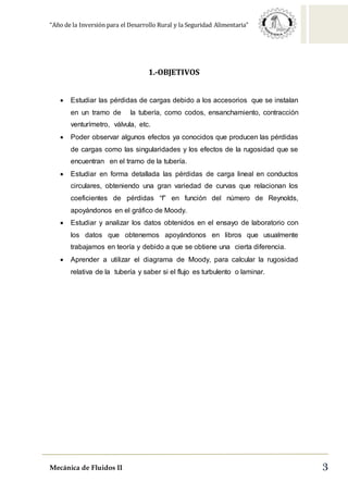 “Año de la Inversión para el Desarrollo Rural y la Seguridad Alimentaria”
Mecánica de Fluidos II 3
1.-OBJETIVOS
 Estudiar las pérdidas de cargas debido a los accesorios que se instalan
en un tramo de la tubería, como codos, ensanchamiento, contracción
venturímetro, válvula, etc.
 Poder observar algunos efectos ya conocidos que producen las pérdidas
de cargas como las singularidades y los efectos de la rugosidad que se
encuentran en el tramo de la tubería.
 Estudiar en forma detallada las pérdidas de carga lineal en conductos
circulares, obteniendo una gran variedad de curvas que relacionan los
coeficientes de pérdidas “f” en función del número de Reynolds,
apoyándonos en el gráfico de Moody.
 Estudiar y analizar los datos obtenidos en el ensayo de laboratorio con
los datos que obtenemos apoyándonos en libros que usualmente
trabajamos en teoría y debido a que se obtiene una cierta diferencia.
 Aprender a utilizar el diagrama de Moody, para calcular la rugosidad
relativa de la tubería y saber si el flujo es turbulento o laminar.
 