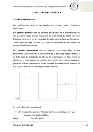 “Año de la Inversión para el Desarrollo Rural y la Seguridad Alimentaria”
Mecánica de Fluidos II 4
2.-REVISIÓN BIBLIOGRÁFICA
2.1.-PÉRDIDAS DE CARGA
Las pérdidas de carga en las tuberías son de dos clases: primarias y
secundarias.
Las perdidas primarias son las pérdidas de superficie en el contacto del fluido
con la tubería (Capa Limite), rozamiento de unas capas de fluidos con otras
(Régimen Laminar) o de las partículas de fluido entre sí (Régimen Turbulento).
Tienen lugar en flujo uniforme, por tanto principalmente en los tramos de
tubería de sección constante.
Las perdidas secundarias son las pérdidas que tienen lugar en las
transiciones (estrechamiento o expansiones de la corriente), codos, válvulas, y
en toda clase de accesorios de tubería. Si la conducción es larga como en
oleoductos o gaseoductos, las perdidas secundarias tienen poca importancia,
pudiendo a veces despreciarse; o bien se tienen en cuenta al final, sumando un
5 al 10 por ciento de las perdidas principales halladas.
p1 = p2 = 0 (presión atmosférica)
v1 = v2 = 0 (depósitos grandes, velocidad de descenso del agua en 1 y de
ascenso en 2 despreciables).
Luego: z1 – z2 = Hr1-2
 