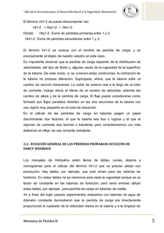 “Año de la Inversión para el Desarrollo Rural y la Seguridad Alimentaria”
Mecánica de Fluidos II 5
El término Hr1-2 se puede descomponer así:
Hr1-2 = Hrp1-2 + Hrs1-2
Dónde: Hrp1-2: Suma de pérdidas primarias entre 1 y 2.
Hrs1-2: Suma de pérdidas secundarias entre 1 y 2.
El término Hr1-2 se conoce con el nombre de pérdida de carga, y es
precisamente el objeto de nuestro estudio en este caso.
Es importante observar que la perdida de carga depende de la distribución de
velocidades, del tipo de fluido y, algunas veces de la rugosidad de la superficie
de la tubería .De este modo, si se conocen estas condiciones, la inclinación de
la tubería no produce alteración. Supóngase, ahora, que la tubería sufre un
cambio de sección transversal. La caída de presión real a lo largo de un tubo
de corriente, incluye ahora el efecto de un cambio de velocidad, además del
cambio de altura y de la perdida de carga. El flujo puede considerarse como
formado por flujos paralelos distintos en las dos secciones de la tubería con
una región muy pequeña en el codo de reducción.
En el cálculo de las pérdidas de carga en tuberías juegan un papel
discriminante dos factores: el que la tubería sea lisa o rugosa y el que el
régimen de corriente sea laminar o turbulento; pero consideraremos con más
detención el influjo de una corriente turbulenta.
2.2.- ECUACIÓN GENERAL DE LAS PÉRDIDAS PRIMARIAS: ECUACIÓN DE
DARCY WEISBACH
Los manuales de Hidráulica están llenos de tablas, curvas, ábacos y
nomogramas para el cálculo del término Hr1-2 que es preciso utilizar con
precaución. Hay tablas, por ejemplo, que solo sirven para las tuberías de
fundición. En estas tablas no se menciona para nada la rugosidad porque es un
factor de constante en las tuberías de fundición; pero sería erróneo utilizar
estas tablas, por ejemplo, para perdida de carga en tuberías de uralita.
Ya a fines del siglo pasado experimentos realizados con tuberías de agua de
diámetro constante demostraron que la perdida de carga era directamente
proporcional al cuadrado de la velocidad media en la tubería y a la longitud de
 