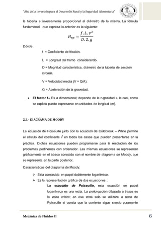 “Año de la Inversión para el Desarrollo Rural y la Seguridad Alimentaria”
Mecánica de Fluidos II 6
la tubería e inversamente proporcional al diámetro de la misma. La fórmula
fundamental que expresa lo anterior es la siguiente:
𝐻𝑟𝑝 =
𝑓. 𝐿. 𝑣2
𝐷. 2. 𝑔
Dónde:
f = Coeficiente de fricción.
L = Longitud del tramo considerando.
D = Magnitud característica, diámetro de la tubería de sección
circular.
V = Velocidad media (V = Q/A).
G = Aceleración de la gravedad.
 El factor f.- Es a dimensional; depende de la rugosidad k, la cual, como
se explica puede expresarse en unidades de longitud (m).
2.3.- DIAGRAMA DE MOODY
La ecuación de Poiseuille junto con la ecuación de Colebrook – White permite
el cálculo del coeficiente f en todos los casos que pueden presentarse en la
práctica. Dichas ecuaciones pueden programarse para la resolución de los
problemas pertinentes con ordenador. Las mismas ecuaciones se representan
gráficamente en el ábaco conocido con el nombre de diagrama de Moody, que
se representa en la parte posterior.
Características del diagrama de Moody:
 Esta construido en papel doblemente logarítmico.
 Es la representación gráfica de dos ecuaciones :
La ecuación de Poiseuille, esta ecuación en papel
logarítmico es una recta. La prolongación dibujada a trazos es
la zona crítica; en esa zona solo se utilizara la recta de
Poiseuille si consta que la corriente sigue siendo puramente
 