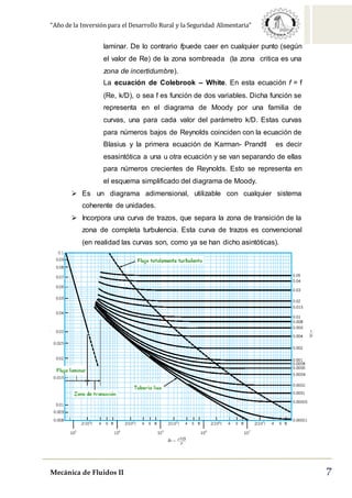 “Año de la Inversión para el Desarrollo Rural y la Seguridad Alimentaria”
Mecánica de Fluidos II 7
laminar. De lo contrario fpuede caer en cualquier punto (según
el valor de Re) de la zona sombreada (la zona critica es una
zona de incertidumbre).
La ecuación de Colebrook – White. En esta ecuación f = f
(Re, k/D), o sea f es función de dos variables. Dicha función se
representa en el diagrama de Moody por una familia de
curvas, una para cada valor del parámetro k/D. Estas curvas
para números bajos de Reynolds coinciden con la ecuación de
Blasius y la primera ecuación de Karman- Prandtl es decir
esasintótica a una u otra ecuación y se van separando de ellas
para números crecientes de Reynolds. Esto se representa en
el esquema simplificado del diagrama de Moody.
 Es un diagrama adimensional, utilizable con cualquier sistema
coherente de unidades.
 Incorpora una curva de trazos, que separa la zona de transición de la
zona de completa turbulencia. Esta curva de trazos es convencional
(en realidad las curvas son, como ya se han dicho asintóticas).
 