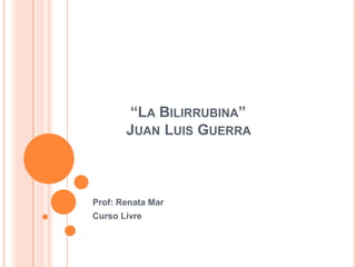 “LA BILIRRUBINA”
       JUAN LUIS GUERRA



Prof: Renata Mar
Curso Livre
 