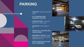 PARKING
• CAPACITY: 200 cars and 400
bikes.
• EV CHARGING AND
HANDICAP SPACES.
• PARKING GRID: 3 cars per
grid( 2m for each cars)
• DRIVEWAY: Aisle width of
5m.
• ARTIFICIAL LIGHTING AND
VENTILATION.
• BASEMENT HEIGHT: Lower
basement of 2.1m and upper
basement of 2.7m
• ENTRY FROM SOUTH AND
EXIT FROM WEST.
 