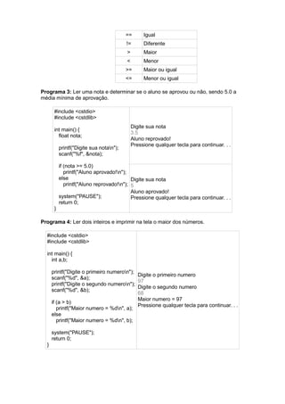 == Igual
!= Diferente
> Maior
< Menor
>= Maior ou igual
<= Menor ou igual
Programa 3: Ler uma nota e determinar se o aluno se aprovou ou não, sendo 5.0 a
média mínima de aprovação.
#include <cstdio>
#include <cstdlib>
int main() {
float nota;
printf("Digite sua notan");
scanf("%f", &nota);
if (nota >= 5.0)
printf("Aluno aprovado!n");
else
printf("Aluno reprovado!n");
system("PAUSE");
return 0;
}
Digite sua nota
3.5
Aluno reprovado!
Pressione qualquer tecla para continuar. . .
Digite sua nota
5
Aluno aprovado!
Pressione qualquer tecla para continuar. . .
Programa 4: Ler dois inteiros e imprimir na tela o maior dos números.
#include <cstdio>
#include <cstdlib>
int main() {
int a,b;
printf("Digite o primeiro numeron");
scanf("%d", &a);
printf("Digite o segundo numeron");
scanf("%d", &b);
if (a > b)
printf("Maior numero = %dn", a);
else
printf("Maior numero = %dn", b);
system("PAUSE");
return 0;
}
Digite o primeiro numero
97
Digite o segundo numero
68
Maior numero = 97
Pressione qualquer tecla para continuar. . .
 