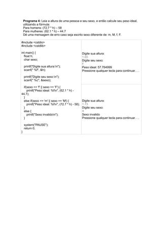Programa 4: Leia a altura de uma pessoa e seu sexo, e então calcule seu peso ideal,
utilizando a fórmula:
Para homens: (72.7 * h) – 58
Para mulheres: (62.1 * h) – 44.7
Dê uma mensagem de erro caso seja escrito sexo diferente de: m, M, f, F.
#include <cstdio>
#include <cstdlib>
int main() {
float h;
char sexo;
printf("Digite sua altura:n");
scanf(" %f", &h);
printf("Digite seu sexo:n");
scanf(" %c", &sexo);
if(sexo == 'f' || sexo == 'F') {
printf("Peso ideal: %fn", (62.1 * h) -
44.7);
}
else if(sexo == 'm' || sexo == 'M') {
printf("Peso ideal: %fn", (72.7 * h) - 58);
}
else {
printf("Sexo invalidon");
}
system("PAUSE");
return 0;
}
Digite sua altura:
1.65
Digite seu sexo:
F
Peso ideal: 57.764999
Pressione qualquer tecla para continuar. . .
Digite sua altura:
1.73
Digite seu sexo:
X
Sexo invalido
Pressione qualquer tecla para continuar. . .
 