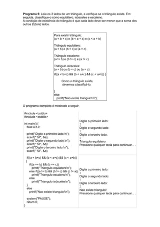 Programa 5: Leia os 3 lados de um triângulo, e verifique se o triângulo existe. Em
seguida, classifique-o como equilátero, isósceles e escaleno.
A condição de existência do triângulo é que cada lado deve ser menor que a soma dos
outros 2(dois) lados.
Para existir triângulo:
(a < b + c) e (b < a + c) e (c < a + b)
Triângulo equilátero:
(a = b) e (b = c) e (a = c)
Triângulo escaleno:
(a != b) e (b != c) e (a != c)
Triângulo isósceles:
(a = b) ou (b = c) ou (a = c)
if((a < b+c) && (b < a+c) && (c < a+b)) {
Como o triângulo existe,
devemos classificá-lo.
}
else
printf("Nao existe triangulo!n");
O programa completo é mostrado a seguir:
#include <cstdio>
#include <cstdlib>
int main() {
float a,b,c;
printf("Digite o primeiro lado:n");
scanf(" %f", &a);
printf("Digite o segundo lado:n");
scanf(" %f", &b);
printf("Digite o terceiro lado:n");
scanf(" %f", &c);
if((a < b+c) && (b < a+c) && (c < a+b))
{
if((a == b) && (b == c))
printf("Triangulo equilateron");
else if((a != b) && (b != c) && (c != a))
printf("Triangulo escalenon");
else
printf("Triangulo isóscelesn");
}
else
printf("Nao existe triangulo!n");
system("PAUSE");
return 0;
}
Digite o primeiro lado:
2
Digite o segundo lado:
2
Digite o terceiro lado:
2
Triangulo equilatero
Pressione qualquer tecla para continuar. . .
Digite o primeiro lado:
4
Digite o segundo lado:
1
Digite o terceiro lado:
2
Nao existe triangulo!
Pressione qualquer tecla para continuar. . .
 