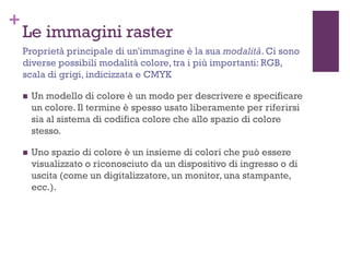 +
Le immagini raster
 Un modello di colore è un modo per descrivere e specificare
un colore. Il termine è spesso usato liberamente per riferirsi
sia al sistema di codifica colore che allo spazio di colore
stesso.
 Uno spazio di colore è un insieme di colori che può essere
visualizzato o riconosciuto da un dispositivo di ingresso o di
uscita (come un digitalizzatore, un monitor, una stampante,
ecc.).
Proprietà principale di un'immagine è la sua modalità. Ci sono
diverse possibili modalità colore, tra i più importanti: RGB,
scala di grigi, indicizzata e CMYK
 