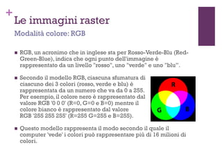 +
Le immagini raster
 RGB, un acronimo che in inglese sta per Rosso-Verde-Blu (Red-
Green-Blue), indica che ogni punto dell'immagine è
rappresentato da un livello "rosso", uno "verde" e uno "blu”.
 Secondo il modello RGB, ciascuna sfumatura di
ciascuno dei 3 colori (rosso, verde e blu) è
rappresentata da un numero che va da 0 a 255.
Per esempio, il colore nero è rappresentato dal
valore RGB '0 0 0' (R=0, G=0 e B=0) mentre il
colore bianco è rappresentato dal valore
RGB '255 255 255' (R=255 G=255 e B=255).
 Questo modello rappresenta il modo secondo il quale il
computer 'vede' i colori può rappresentare più di 16 milioni di
colori.
Modalità colore: RGB
 