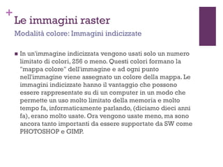 +
Le immagini raster
 In un'immagine indicizzata vengono usati solo un numero
limitato di colori, 256 o meno. Questi colori formano la
"mappa colore" dell'immagine e ad ogni punto
nell'immagine viene assegnato un colore della mappa. Le
immagini indicizzate hanno il vantaggio che possono
essere rappresentate su di un computer in un modo che
permette un uso molto limitato della memoria e molto
tempo fa, informaticamente parlando, (diciamo dieci anni
fa), erano molto usate. Ora vengono usate meno, ma sono
ancora tanto importanti da essere supportate da SW come
PHOTOSHOP e GIMP.
Modalità colore: Immagini indicizzate
 