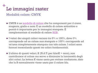 +
Le immagini raster
 CMYK è un modello di colore che ha componenti per il ciano,
magenta, giallo e nero. È un modello di colore sottrattivo e
perciò è importante per le immagini stampate. È
complementare al modello di colore RGB.
 I valori dei singoli colori variano tra 0% e 100%, dove 0%
corrisponde ad un colore non stampato e 100% corrisponde ad
un'area completamente stampata con tale colore. I colori sono
formati mescolando questi tre colori fondamentali.
 L'ultimo di questi valori, K (N.d.T: per blacK = nero), non
contribuisce al colore ma serve a diminuire la luminosità degli
altri colori. La lettera K viene usata per evitare confusione, dato
che la B normalmente viene usata per il colore blu.
Modalità colore: CMYK
 