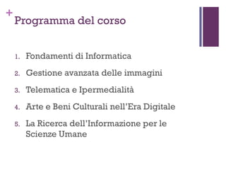 +
Programma del corso
1. Fondamenti di Informatica
2. Gestione avanzata delle immagini
3. Telematica e Ipermedialità
4. Arte e Beni Culturali nell’Era Digitale
5. La Ricerca dell’Informazione per le
Scienze Umane
 