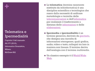 +
Telematica e
Ipermedialità
 La telematica (termine raramente
sostituito da teleinformatica) è una
disciplina scientifica e tecnologica che
nasce dalla necessità di unificare
metodologie e tecniche delle
telecomunicazioni e dell'informatica
per realizzare il trasferimento a
distanza delle informazioni e delle
elaborazioni.
 Ipermedia o ipermedialità è un
termine generico, derivato da ipertesto,
che designa una raccolta di
informazioni eterogenee, quali grafica,
audio, video e testo, collegati tra loro in
maniera non lineare. Il termine deriva
dall'analogia con il termine multimedia.
 Un classico esempio è il World Wide
Web.
Capitolo 3 del manuale:
AA.VV (2010),
Informatica Umanistica,
Milano,
McGraw-Hill
 