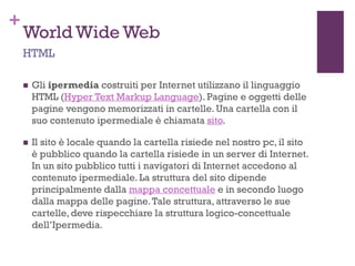 +
World Wide Web
 Gli ipermedia costruiti per Internet utilizzano il linguaggio
HTML (Hyper Text Markup Language). Pagine e oggetti delle
pagine vengono memorizzati in cartelle. Una cartella con il
suo contenuto ipermediale è chiamata sito.
 Il sito è locale quando la cartella risiede nel nostro pc, il sito
è pubblico quando la cartella risiede in un server di Internet.
In un sito pubblico tutti i navigatori di Internet accedono al
contenuto ipermediale. La struttura del sito dipende
principalmente dalla mappa concettuale e in secondo luogo
dalla mappa delle pagine.Tale struttura, attraverso le sue
cartelle, deve rispecchiare la struttura logico-concettuale
dell’Ipermedia.
HTML
 
