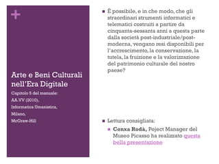 +
Arte e Beni Culturali
nell’Era Digitale
 È possibile, e in che modo, che gli
straordinari strumenti informatici e
telematici costruiti a partire da
cinquanta-sessanta anni a questa parte
dalla società post-industriale/post-
moderna, vengano resi disponibili per
l’accrescimento, la conservazione, la
tutela, la fruizione e la valorizzazione
del patrimonio culturale del nostro
paese?
 Lettura consigliata:
 Conxa Rodà, Poject Manager del
Museo Picasso ha realizzato questa
bella presentazione
Capitolo 5 del manuale:
AA.VV (2010),
Informatica Umanistica,
Milano,
McGraw-Hill
 
