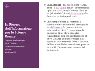 +
La Ricerca
dell’Informazione
per le Scienze
Umane
 Un metadato (dal greco meta- "oltre,
dopo" e dal latino datum "informazione"
- plurale: data), letteralmente "dato su
un (altro) dato", è un'informazione che
descrive un insieme di dati.
 Un esempio tipico di metadati è
costituito dalla scheda del catalogo di
una biblioteca, la quale contiene
informazioni circa il contenuto e la
posizione di un libro, cioè dati
riguardanti i dati che si riferiscono al
libro. Un altro contenuto tipico dei
metadati può essere la fonte o l'autore
dell'insieme di dati descritto oppure le
modalità d'accesso, con le eventuali
limitazioni.
Capitolo 6 del manuale:
AA.VV (2010),
Informatica Umanistica,
Milano,
McGraw-Hill
 